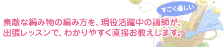 素敵な編み物の編み方を、現役活躍中の講師が、出張レッスンでわかりやすく直接お教えします。