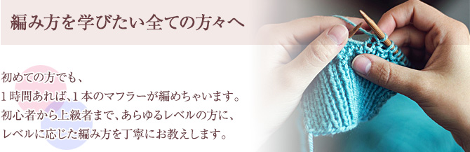 初めての方でも、1時間あれば、1本のマフラーが編めちゃいます。初心者から上級者まで、あらゆるレベルの方に、
レベルに応じた編み方を丁寧にお教えします。